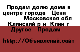 Продам долю дома в центре города › Цена ­ 2 450 000 - Московская обл., Клинский р-н, Клин г. Другое » Продам   